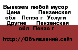 Вывезем любой мусор. › Цена ­ 100 - Пензенская обл., Пенза г. Услуги » Другие   . Пензенская обл.,Пенза г.